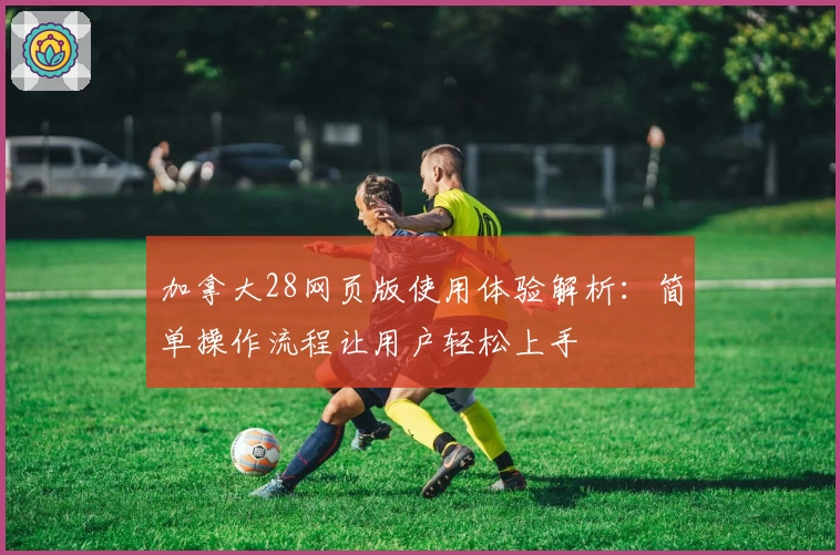 加拿大28网页版使用体验解析：简单操作流程让用户轻松上手