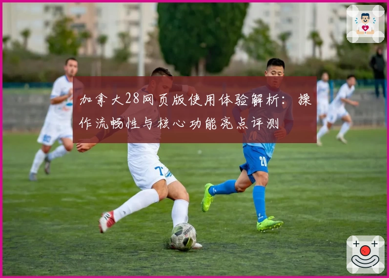 加拿大28网页版使用体验解析：操作流畅性与核心功能亮点评测