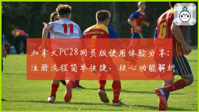 加拿大PC28网页版使用体验分享：注册流程简单快捷，核心功能解析一步到位